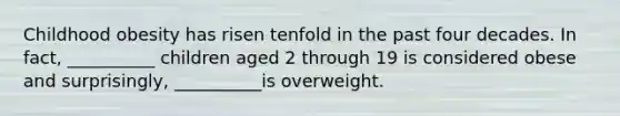 Childhood obesity has risen tenfold in the past four decades. In fact, __________ children aged 2 through 19 is considered obese and surprisingly, __________is overweight.