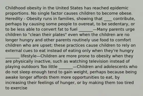 Childhood obesity in the United States has reached epidemic proportions. No single factor causes children to become obese. Heredity - Obesity runs in families, showing that ____ contribute, perhaps by causing some people to overeat, to be sedentary, or to be less able to convert fat to fuel _______—Many parents urge children to "clean their plates" even when the children are no longer hungry and other parents routinely use food to comfort children who are upset; these practices cause children to rely on external cues to eat instead of eating only when they're hungry _______ lifestyle—Children are more prone to obesity when they are physically inactive, such as watching television instead of playing outdoors Too little _______—Children and adolescents who do not sleep enough tend to gain weight, perhaps because being awake longer affords them more opportunities to eat, by increasing their feelings of hunger, or by making them too tired to exercise