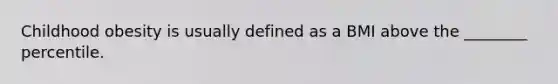 Childhood obesity is usually defined as a BMI above the ________ percentile.