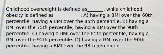 Childhood overweight is defined as_______, while childhood obesity is defined as ___________: A) having a BMI over the 60th percentile; having a BMI over the 85th percentile. B) having a BMI over the 75th percentile; having a BMI over the 90th percentile. C) having a BMI over the 85th percentile; having a BMI over the 95th percentile. D) having a BMI over the 90th percentile; having a BMI over the 98th percentile