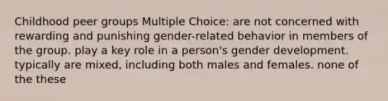 Childhood peer groups Multiple Choice: are not concerned with rewarding and punishing gender-related behavior in members of the group. play a key role in a person's gender development. typically are mixed, including both males and females. none of the these