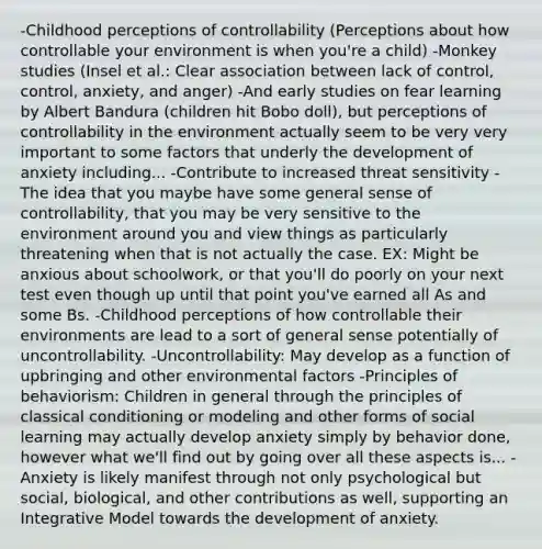 -Childhood perceptions of controllability (Perceptions about how controllable your environment is when you're a child) -Monkey studies (Insel et al.: Clear association between lack of control, control, anxiety, and anger) -And early studies on fear learning by Albert Bandura (children hit Bobo doll), but perceptions of controllability in the environment actually seem to be very very important to some factors that underly the development of anxiety including... -Contribute to increased threat sensitivity -The idea that you maybe have some general sense of controllability, that you may be very sensitive to the environment around you and view things as particularly threatening when that is not actually the case. EX: Might be anxious about schoolwork, or that you'll do poorly on your next test even though up until that point you've earned all As and some Bs. -Childhood perceptions of how controllable their environments are lead to a sort of general sense potentially of uncontrollability. -Uncontrollability: May develop as a function of upbringing and other environmental factors -Principles of behaviorism: Children in general through the principles of classical conditioning or modeling and other forms of social learning may actually develop anxiety simply by behavior done, however what we'll find out by going over all these aspects is... -Anxiety is likely manifest through not only psychological but social, biological, and other contributions as well, supporting an Integrative Model towards the development of anxiety.