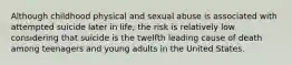 Although childhood physical and sexual abuse is associated with attempted suicide later in life, the risk is relatively low considering that suicide is the twelfth leading cause of death among teenagers and young adults in the United States.