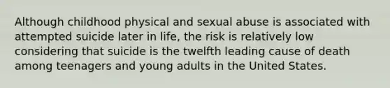 Although childhood physical and sexual abuse is associated with attempted suicide later in life, the risk is relatively low considering that suicide is the twelfth leading cause of death among teenagers and young adults in the United States.