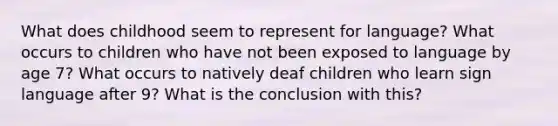 What does childhood seem to represent for language? What occurs to children who have not been exposed to language by age 7? What occurs to natively deaf children who learn sign language after 9? What is the conclusion with this?