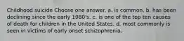 Childhood suicide Choose one answer. a. is common. b. has been declining since the early 1980's. c. is one of the top ten causes of death for children in the United States. d. most commonly is seen in victims of early onset schizophrenia.