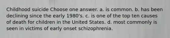 Childhood suicide Choose one answer. a. is common. b. has been declining since the early 1980's. c. is one of the top ten causes of death for children in the United States. d. most commonly is seen in victims of early onset schizophrenia.