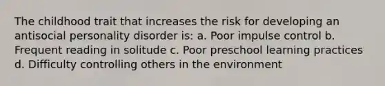 The childhood trait that increases the risk for developing an antisocial personality disorder is: a. Poor impulse control b. Frequent reading in solitude c. Poor preschool learning practices d. Difficulty controlling others in the environment