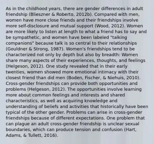 As in the childhood years, there are gender differences in adult friendship (Blieszner & Roberto, 2012b). Compared with men, women have more close friends and their friendships involve more self-disclosure and mutual support (Wood, 2012). Women are more likely to listen at length to what a friend has to say and be sympathetic, and women have been labeled "talking companions" because talk is so central to their relationships (Gouldner & Strong, 1987). Women's friendships tend to be characterized not only by depth but also by breadth: Women share many aspects of their experiences, thoughts, and feelings (Helgeson, 2012). One study revealed that in their early twenties, women showed more emotional intimacy with their closest friend than did men (Boden, Fischer, & Niehuis, 2010). Cross-gender friendships can provide both opportunities and problems (Helgeson, 2012). The opportunities involve learning more about common feelings and interests and shared characteristics, as well as acquiring knowledge and understanding of beliefs and activities that historically have been typical of the other gender. Problems can arise in cross-gender friendships because of different expectations. One problem that can plague an adult cross-gender friendship is unclear sexual boundaries, which can produce tension and confusion (Hart, Adams, & Tullett, 2016).