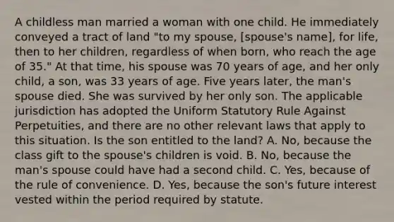 A childless man married a woman with one child. He immediately conveyed a tract of land "to my spouse, [spouse's name], for life, then to her children, regardless of when born, who reach the age of 35." At that time, his spouse was 70 years of age, and her only child, a son, was 33 years of age. Five years later, the man's spouse died. She was survived by her only son. The applicable jurisdiction has adopted the Uniform Statutory Rule Against Perpetuities, and there are no other relevant laws that apply to this situation. Is the son entitled to the land? A. No, because the class gift to the spouse's children is void. B. No, because the man's spouse could have had a second child. C. Yes, because of the rule of convenience. D. Yes, because the son's future interest vested within the period required by statute.