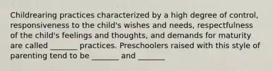 Childrearing practices characterized by a high degree of control, responsiveness to the child's wishes and needs, respectfulness of the child's feelings and thoughts, and demands for maturity are called _______ practices. Preschoolers raised with this style of parenting tend to be _______ and _______