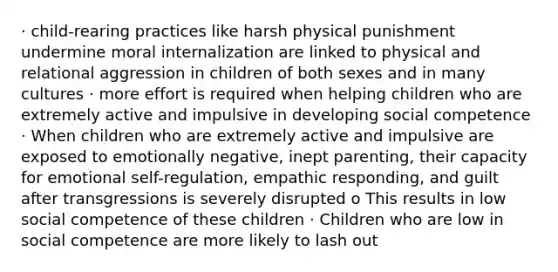 · child-rearing practices like harsh physical punishment undermine moral internalization are linked to physical and relational aggression in children of both sexes and in many cultures · more effort is required when helping children who are extremely active and impulsive in developing social competence · When children who are extremely active and impulsive are exposed to emotionally negative, inept parenting, their capacity for emotional self-regulation, empathic responding, and guilt after transgressions is severely disrupted o This results in low social competence of these children · Children who are low in social competence are more likely to lash out