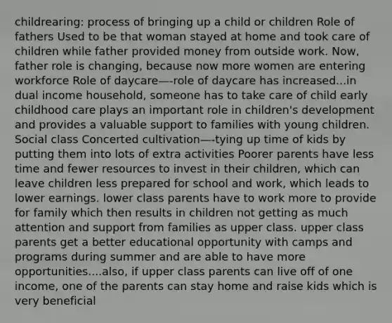 childrearing: process of bringing up a child or children Role of fathers Used to be that woman stayed at home and took care of children while father provided money from outside work. Now, father role is changing, because now more women are entering workforce Role of daycare—-role of daycare has increased...in dual income household, someone has to take care of child early childhood care plays an important role in children's development and provides a valuable support to families with young children. Social class Concerted cultivation—-tying up time of kids by putting them into lots of extra activities Poorer parents have less time and fewer resources to invest in their children, which can leave children less prepared for school and work, which leads to lower earnings. lower class parents have to work more to provide for family which then results in children not getting as much attention and support from families as upper class. upper class parents get a better educational opportunity with camps and programs during summer and are able to have more opportunities....also, if upper class parents can live off of one income, one of the parents can stay home and raise kids which is very beneficial