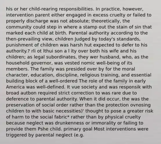 his or her child-rearing responsibilities. In practice, however, intervention parent either engaged in excess cruelty or failed to properly discharge was not absolute; theoretically, the community could step in where a stamp out the stain of sin that marked each child at birth. Parental authority according to the then-prevailing view, children Judged by today's standards, punishment of children was harsh hut expected to defer to his authority.? rli ot lthui son a l ity over both his wife and his children; as legal subordinates, they wer husband, who, as the household governor, was vested nomic well-being of its members. The family was presided over by for the moral character, education, discipline, religious training, and essential building block of a well-ordered The role of the family in early America was well-defined. It vue society and was responsik with broad autbon required strict correction to was rare due to deference to parental authority. When it did occur, the was the preservation of social order rather than the protection ovnosing children to with basic necessities)' thought to pose a greater risk of harm to the social fabric* rather than by physical cruelty because neglect was drunkenness or immorality or failing to provide them Pshe child. primary goal Most interventions were triggered by parental neglect (e.g.