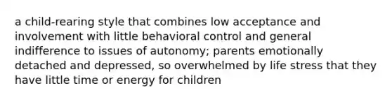 a child-rearing style that combines low acceptance and involvement with little behavioral control and general indifference to issues of autonomy; parents emotionally detached and depressed, so overwhelmed by life stress that they have little time or energy for children