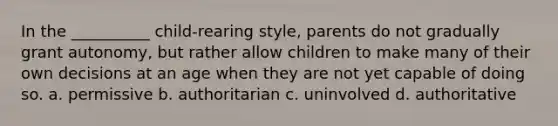 In the __________ child-rearing style, parents do not gradually grant autonomy, but rather allow children to make many of their own decisions at an age when they are not yet capable of doing so. a. permissive b. authoritarian c. uninvolved d. authoritative