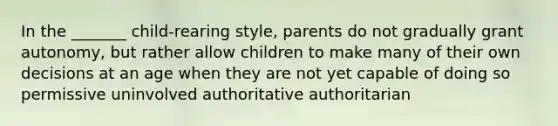 In the _______ child-rearing style, parents do not gradually grant autonomy, but rather allow children to make many of their own decisions at an age when they are not yet capable of doing so permissive uninvolved authoritative authoritarian