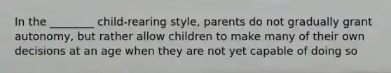 In the ________ child-rearing style, parents do not gradually grant autonomy, but rather allow children to make many of their own decisions at an age when they are not yet capable of doing so