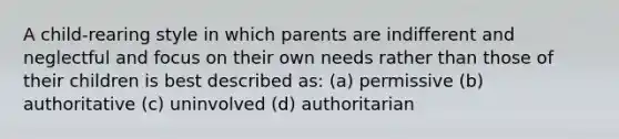 A child-rearing style in which parents are indifferent and neglectful and focus on their own needs rather than those of their children is best described as: (a) permissive (b) authoritative (c) uninvolved (d) authoritarian