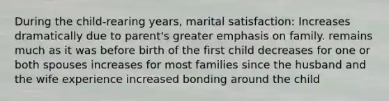 During the child-rearing years, marital satisfaction: Increases dramatically due to parent's greater emphasis on family. remains much as it was before birth of the first child decreases for one or both spouses increases for most families since the husband and the wife experience increased bonding around the child