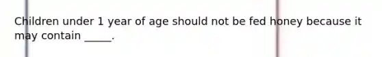 Children under 1 year of age should not be fed honey because it may contain _____.