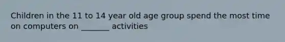 Children in the 11 to 14 year old age group spend the most time on computers on _______ activities