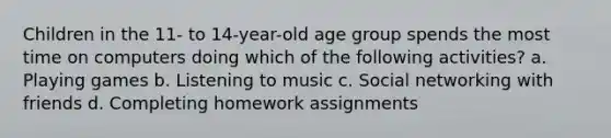 Children in the 11- to 14-year-old age group spends the most time on computers doing which of the following activities? a. Playing games b. Listening to music c. Social networking with friends d. Completing homework assignments