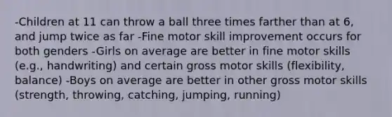 -Children at 11 can throw a ball three times farther than at 6, and jump twice as far -Fine motor skill improvement occurs for both genders -Girls on average are better in fine motor skills (e.g., handwriting) and certain gross motor skills (flexibility, balance) -Boys on average are better in other gross motor skills (strength, throwing, catching, jumping, running)