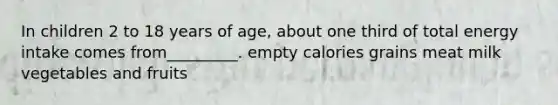 In children 2 to 18 years of age, about one third of total energy intake comes from_________. empty calories grains meat milk vegetables and fruits