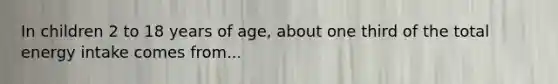 In children 2 to 18 years of age, about one third of the total energy intake comes from...