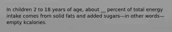 In children 2 to 18 years of age, about __ percent of total energy intake comes from solid fats and added sugars—in other words—empty kcalories.