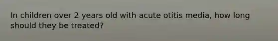 In children over 2 years old with acute otitis media, how long should they be treated?