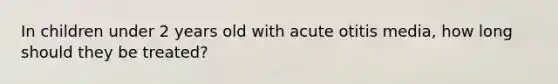 In children under 2 years old with acute otitis media, how long should they be treated?