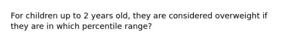 For children up to 2 years old, they are considered overweight if they are in which percentile range?