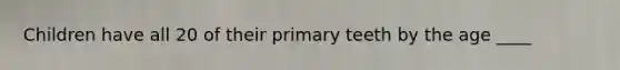 Children have all 20 of their primary teeth by the age ____