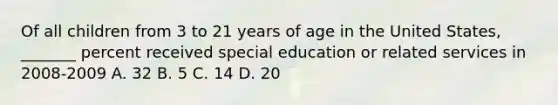 Of all children from 3 to 21 years of age in the United States, _______ percent received special education or related services in 2008-2009 A. 32 B. 5 C. 14 D. 20