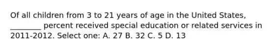 Of all children from 3 to 21 years of age in the United States, ________ percent received special education or related services in 2011-2012. Select one: A. 27 B. 32 C. 5 D. 13