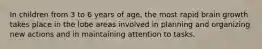 In children from 3 to 6 years of age, the most rapid brain growth takes place in the lobe areas involved in planning and organizing new actions and in maintaining attention to tasks.