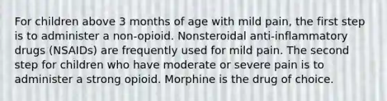 For children above 3 months of age with mild pain, the first step is to administer a non-opioid. Nonsteroidal anti-inflammatory drugs (NSAIDs) are frequently used for mild pain. The second step for children who have moderate or severe pain is to administer a strong opioid. Morphine is the drug of choice.