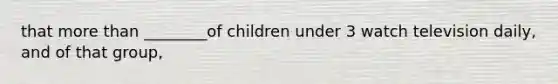 that more than ________of children under 3 watch television daily, and of that group,