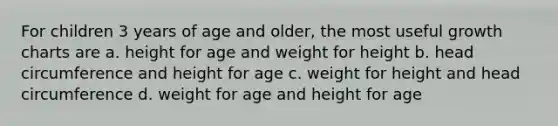 For children 3 years of age and older, the most useful growth charts are a. height for age and weight for height b. head circumference and height for age c. weight for height and head circumference d. weight for age and height for age