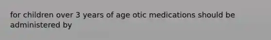 for children over 3 years of age otic medications should be administered by