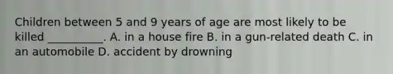 Children between 5 and 9 years of age are most likely to be killed __________. A. in a house fire B. in a gun-related death C. in an automobile D. accident by drowning