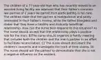 The children of a 77-year-old man who has recently moved to an assisted-living facility are adamant that their father's common-law partner of 2 years be barred from participating in his care. The children state that the partner is manipulative and solely interested in their father's money, while the father disagrees and states that they have a healthy and mutually beneficial relationship. How can the nurse best respond to this situation? A) The nurse should accept that the relationship plays a positive role for the man. B)The nurse should organize a family meeting that includes both the children and the man's partner in an effort to facilitate reconciliation. C) The nurse should document the children's concerns and investigate the truth of their claims. D) The nurse should ask the partner to demonstrate that she is not a negative influence on the resident.