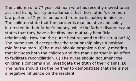 The children of a 77-year-old man who has recently moved to an assisted-living facility are adamant that their father's common-law partner of 2 years be barred from participating in his care. The children state that the partner is manipulative and solely interested in their father's money, while the father disagrees and states that they have a healthy and mutually beneficial relationship. How can the nurse best respond to this situation? A) The nurse should accept that the relationship plays a positive role for the man. B)The nurse should organize a family meeting that includes both the children and the man's partner in an effort to facilitate reconciliation. C) The nurse should document the children's concerns and investigate the truth of their claims. D) The nurse should ask the partner to demonstrate that she is not a negative influence on the resident.