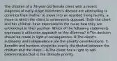 The children of a 78-year-old female client with a recent diagnosis of early-stage Alzheimer's disease are attempting to convince their mother to move into an assisted living facility, a move to which the client is vehemently opposed. Both the client and her children have expressed to the nurse how they are entrenched in their position. Which of the following statements expresses a utilitarian approach to this dilemma? A-The decision should be made in light of consequences. B-The client's autonomy and independence are the priority considerations. C-Benefits and burdens should be evenly distributed between the children and the client. --D-The client has a right to self-determination that is the ultimate priority.