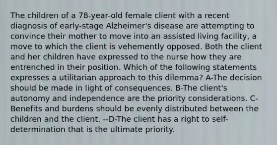 The children of a 78-year-old female client with a recent diagnosis of early-stage Alzheimer's disease are attempting to convince their mother to move into an assisted living facility, a move to which the client is vehemently opposed. Both the client and her children have expressed to the nurse how they are entrenched in their position. Which of the following statements expresses a utilitarian approach to this dilemma? A-The decision should be made in light of consequences. B-The client's autonomy and independence are the priority considerations. C-Benefits and burdens should be evenly distributed between the children and the client. --D-The client has a right to self-determination that is the ultimate priority.