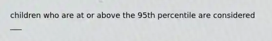 children who are at or above the 95th percentile are considered ___