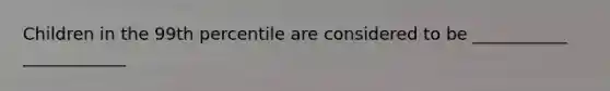 Children in the 99th percentile are considered to be ___________ ____________