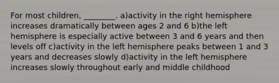 For most children, ________. a)activity in the right hemisphere increases dramatically between ages 2 and 6 b)the left hemisphere is especially active between 3 and 6 years and then levels off c)activity in the left hemisphere peaks between 1 and 3 years and decreases slowly d)activity in the left hemisphere increases slowly throughout early and middle childhood